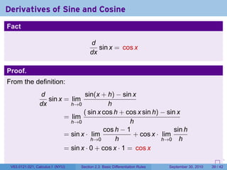 Derivatives of Sine and Cosine
Fact

                                       d
                                          sin x = cos x
                                       dx

Proof.
From the definition:
                d               sin(x + h) − sin x
                   sin x = lim
                dx         h→0            h
                                ( sin x cos h + cos x sin h) − sin x
                         = lim
                           h→0                    h
                                        cos h − 1                 sin h
                         = sin x · lim             + cos x · lim
                                   h→0      h                h→0 h
                         = sin x · 0 + cos x · 1 = cos x
                                                                            .   .     .      .      .    .

 V63.0121.021, Calculus I (NYU)   Section 2.3 Basic Differentiation Rules           September 30, 2010   39 / 42
 