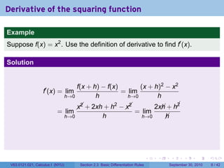 Derivative of the squaring function

Example
Suppose f(x) = x2 . Use the definition of derivative to find f′ (x).

Solution


                                      f(x + h) − f(x)       (x + h)2 − x2
                   f′ (x) = lim                       = lim
                                  h→0        h          h→0       h
                                                   2   
                                          + 2xh + h −  
                                        x2            x2                          2x + h¡
                                                                                    h    2
                           = lim                                          = lim
                                  h→0                 h                       h→0    h




                                                                                   .   .    .      .      .     .

 V63.0121.021, Calculus I (NYU)          Section 2.3 Basic Differentiation Rules           September 30, 2010       8 / 42
 