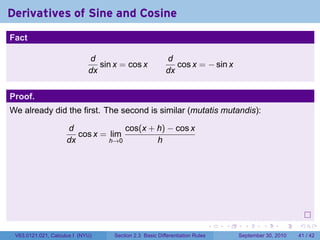 Derivatives of Sine and Cosine
.
Fact

                                d                           d
                                   sin x = cos x               cos x = − sin x
                                dx                          dx


Proof.
We already did the first. The second is similar (mutatis mutandis):

                        d              cos(x + h) − cos x
                           cos x = lim
                        dx         h→0         h




.
                                                                                 .   .     .      .      .    .

    V63.0121.021, Calculus I (NYU)     Section 2.3 Basic Differentiation Rules           September 30, 2010   41 / 42
 