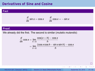 Derivatives of Sine and Cosine
.
Fact

                                d                           d
                                   sin x = cos x               cos x = − sin x
                                dx                          dx


Proof.
We already did the first. The second is similar (mutatis mutandis):

                        d              cos(x + h) − cos x
                           cos x = lim
                        dx         h→0          h
                                       (cos x cos h − sin x sin h) − cos x
                                 = lim
                                   h→0                 h




.
                                                                                 .   .     .      .      .    .

    V63.0121.021, Calculus I (NYU)     Section 2.3 Basic Differentiation Rules           September 30, 2010   41 / 42
 