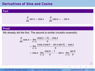 Derivatives of Sine and Cosine
.
Fact

                                d                           d
                                   sin x = cos x               cos x = − sin x
                                dx                          dx


Proof.
We already did the first. The second is similar (mutatis mutandis):

                        d              cos(x + h) − cos x
                           cos x = lim
                        dx         h→0           h
                                       (cos x cos h − sin x sin h) − cos x
                                 = lim
                                   h→0                  h
                                               cos h − 1               sin h
                                 = cos x · lim           − sin x · lim
                                           h→0     h               h→0 h




.
                                                                                 .   .     .      .      .    .

    V63.0121.021, Calculus I (NYU)     Section 2.3 Basic Differentiation Rules           September 30, 2010   41 / 42
 