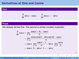 Derivatives of Sine and Cosine
.
Fact

                                d                           d
                                   sin x = cos x               cos x = − sin x
                                dx                          dx


Proof.
We already did the first. The second is similar (mutatis mutandis):

                        d              cos(x + h) − cos x
                           cos x = lim
                        dx         h→0           h
                                       (cos x cos h − sin x sin h) − cos x
                                 = lim
                                   h→0                    h
                                               cos h − 1                 sin h
                                 = cos x · lim             − sin x · lim
                                           h→0      h                h→0 h
                                 = cos x · 0 − sin x · 1 = − sin x

.
                                                                                 .   .     .      .      .    .

    V63.0121.021, Calculus I (NYU)     Section 2.3 Basic Differentiation Rules           September 30, 2010   41 / 42
 
