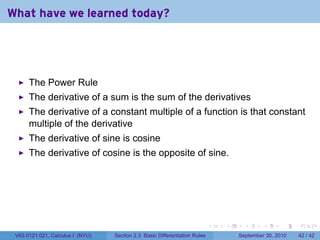 What have we learned today?




      The Power Rule
      The derivative of a sum is the sum of the derivatives
      The derivative of a constant multiple of a function is that constant
      multiple of the derivative
      The derivative of sine is cosine
      The derivative of cosine is the opposite of sine.




                                                                            .   .     .      .      .    .

 V63.0121.021, Calculus I (NYU)   Section 2.3 Basic Differentiation Rules           September 30, 2010   42 / 42
 