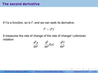 The second derivative



If f is a function, so is f′ , and we can seek its derivative.

                                             f′′ = (f′ )′

It measures the rate of change of the rate of change! Leibnizian
notation:
                        d2 y    d2           d2 f
                                    f(x)
                        dx2    dx2           dx2




                                                                            .   .    .      .      .     .

 V63.0121.021, Calculus I (NYU)   Section 2.3 Basic Differentiation Rules           September 30, 2010       9 / 42
 