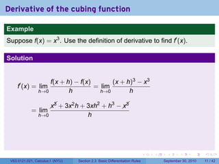 Derivative of the cubing function

Example
Suppose f(x) = x3 . Use the definition of derivative to find f′ (x).

Solution


                    f(x + h) − f(x)       (x + h)3 − x3
     f′ (x) = lim                   = lim
                h→0        h          h→0       h

                                     2   3   
                         + 3x h + 3xh + h −  
                       x3    2              x3
             = lim
                h→0                     h




                                                                            .   .    .      .      .     .

 V63.0121.021, Calculus I (NYU)   Section 2.3 Basic Differentiation Rules           September 30, 2010   11 / 42
 