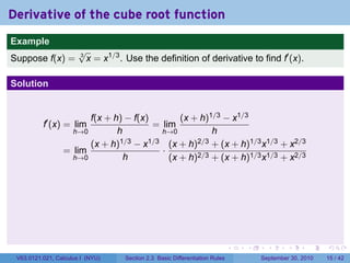 Derivative of the cube root function
.
Example
                          √
Suppose f(x) =            3
                            x = x1/3 . Use the definition of derivative to find f′ (x).

Solution


                          f(x + h) − f(x)        (x + h)1/3 − x1/3
             f′ (x) = lim                 = lim
                      h→0        h          h→0          h
                          (x + h)1/3 − x1/3 (x + h)2/3 + (x + h)1/3 x1/3 + x2/3
                    = lim                   ·
                      h→0          h          (x + h)2/3 + (x + h)1/3 x1/3 + x2/3




.                                                                               .   .     .      .      .    .

    V63.0121.021, Calculus I (NYU)    Section 2.3 Basic Differentiation Rules           September 30, 2010   15 / 42
 