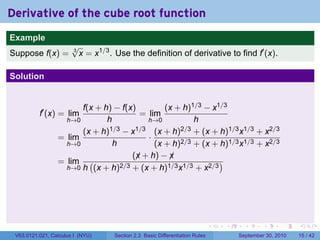 Derivative of the cube root function
.
Example
                          √
Suppose f(x) =            3
                            x = x1/3 . Use the definition of derivative to find f′ (x).

Solution


                          f(x + h) − f(x)         (x + h)1/3 − x1/3
             f′ (x) = lim                  = lim
                      h→0        h           h→0          h
                          (x + h)1/3 − x1/3 (x + h)2/3 + (x + h)1/3 x1/3 + x2/3
                    = lim                    ·
                      h→0          h           (x + h)2/3 + (x + h)1/3 x1/3 + x2/3
                                         (x + h) − x
                                          ¡        ¡
                    = lim (          2/3 + (x + h)1/3 x1/3 + x2/3
                                                                  )
                      h→0 h (x + h)




.                                                                               .   .     .      .      .    .

    V63.0121.021, Calculus I (NYU)    Section 2.3 Basic Differentiation Rules           September 30, 2010   15 / 42
 