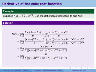 Derivative of the cube root function
.
Example
                          √
Suppose f(x) =            3
                            x = x1/3 . Use the definition of derivative to find f′ (x).

Solution


                          f(x + h) − f(x)         (x + h)1/3 − x1/3
             f′ (x) = lim                  = lim
                      h→0        h           h→0          h
                          (x + h)1/3 − x1/3 (x + h)2/3 + (x + h)1/3 x1/3 + x2/3
                    = lim                    ·
                      h→0          h           (x + h)2/3 + (x + h)1/3 x1/3 + x2/3
                                         (x + h) − x
                                          ¡        ¡
                    = lim (          2/3 + (x + h)1/3 x1/3 + x2/3
                                                                  )
                      h→0 h (x + h)

                                                     
                                                     h
                    = lim        (                                       )
                        h→0 
                            h        (x + h)2/3 + (x + h)1/3 x1/3 + x2/3


.                                                                                    .   .     .      .      .    .

    V63.0121.021, Calculus I (NYU)         Section 2.3 Basic Differentiation Rules           September 30, 2010   15 / 42
 