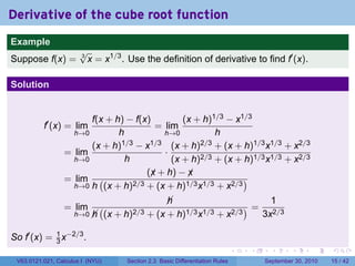 Derivative of the cube root function
.
Example
                          √
Suppose f(x) =            3
                            x = x1/3 . Use the definition of derivative to find f′ (x).

Solution


                          f(x + h) − f(x)         (x + h)1/3 − x1/3
             f′ (x) = lim                  = lim
                      h→0        h           h→0          h
                          (x + h)1/3 − x1/3 (x + h)2/3 + (x + h)1/3 x1/3 + x2/3
                    = lim                    ·
                      h→0          h           (x + h)2/3 + (x + h)1/3 x1/3 + x2/3
                                         (x + h) − x
                                          ¡        ¡
                    = lim (          2/3 + (x + h)1/3 x1/3 + x2/3
                                                                  )
                      h→0 h (x + h)

                                                     
                                                     h                        1
                    = lim        (                                       )=
                        h→0 
                            h        (x + h)2/3 + (x + h)1/3 x1/3 + x2/3    3x2/3

So f′ (x) = 1 x−2/3 .
            3
.                                                                                   .   .     .      .      .    .

    V63.0121.021, Calculus I (NYU)        Section 2.3 Basic Differentiation Rules           September 30, 2010   15 / 42
 