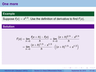 One more

Example
Suppose f(x) = x2/3 . Use the definition of derivative to find f′ (x).

Solution


                              f(x + h) − f(x)       (x + h)2/3 − x2/3
                f′ (x) = lim                  = lim
                          h→0        h          h→0         h
                              (x + h) 1/3 − x1/3 (                  )
                        = lim                   · (x + h)1/3 + x1/3
                          h→0          h




                                                                            .   .     .      .      .    .

 V63.0121.021, Calculus I (NYU)   Section 2.3 Basic Differentiation Rules           September 30, 2010   17 / 42
 