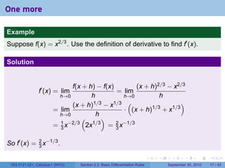 One more

Example
Suppose f(x) = x2/3 . Use the definition of derivative to find f′ (x).

Solution


                              f(x + h) − f(x)         (x + h)2/3 − x2/3
                f′ (x) = lim                  = lim
                          h→0        h           h→0          h
                              (x + h) 1/3 − x1/3 (                   )
                        = lim                    · (x + h)1/3 + x1/3
                          h→0          h
                                 (        )
                          1 −2/3
                        = 3x       2x 1/3
                                            = 2 x−1/3
                                              3


So f′ (x) = 2 x−1/3 .
            3

                                                                            .   .     .      .      .    .

 V63.0121.021, Calculus I (NYU)   Section 2.3 Basic Differentiation Rules           September 30, 2010   17 / 42
 