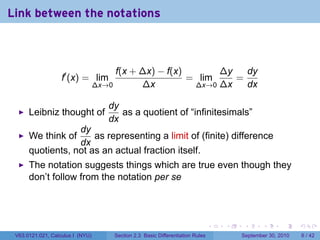 Link between the notations



                                         f(x + ∆x) − f(x)       ∆y   dy
                   f′ (x) = lim                           = lim    =
                                  ∆x→0         ∆x          ∆x→0 ∆x   dx

                                     dy
      Leibniz thought of                as a quotient of “infinitesimals”
                                     dx
                  dy
      We think of     as representing a limit of (finite) difference
                  dx
      quotients, not as an actual fraction itself.
      The notation suggests things which are true even though they
      don’t follow from the notation per se



                                                                                   .   .    .      .      .     .

 V63.0121.021, Calculus I (NYU)          Section 2.3 Basic Differentiation Rules           September 30, 2010       6 / 42
 