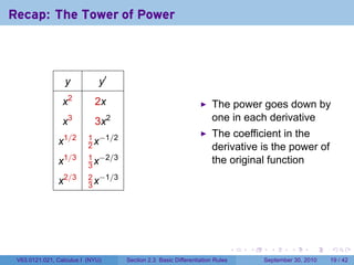 Recap: The Tower of Power



                   y          y′
                 x2         2x                                         The power goes down by
                 x   3
                            3x    2                                    one in each derivative
                   1/2    1 −1/2                                       The coefficient in the
               x          2x                                           derivative is the power of
                          1 −2/3
               x1/3       3x
                                                                       the original function
                          2 −1/3
               x2/3       3x




                                                                                .   .     .      .      .    .

 V63.0121.021, Calculus I (NYU)       Section 2.3 Basic Differentiation Rules           September 30, 2010   19 / 42
 
