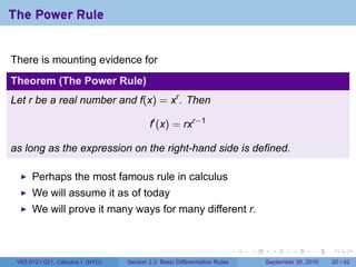 The Power Rule


There is mounting evidence for
Theorem (The Power Rule)
Let r be a real number and f(x) = xr . Then

                                          f′ (x) = rxr−1

as long as the expression on the right-hand side is defined.

      Perhaps the most famous rule in calculus
      We will assume it as of today
      We will prove it many ways for many different r.


                                                                            .   .     .      .      .    .

 V63.0121.021, Calculus I (NYU)   Section 2.3 Basic Differentiation Rules           September 30, 2010   20 / 42
 