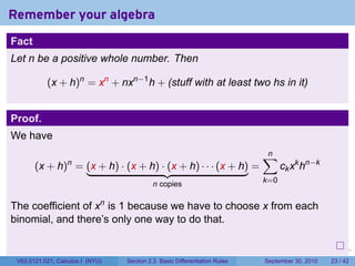 Remember your algebra
Fact
Let n be a positive whole number. Then

           (x + h)n = xn + nxn−1 h + (stuff with at least two hs in it)


Proof.
We have
                                                                                    ∑
                                                                                    n
       (x + h) = (x + h) · (x + h) · (x + h) · · · (x + h) =
                  n
                                                                                          ck xk hn−k
                                           n copies                                 k=0


The coefficient of xn is 1 because we have to choose x from each
binomial, and there’s only one way to do that.

                                                                            .   .     .      .      .    .

 V63.0121.021, Calculus I (NYU)   Section 2.3 Basic Differentiation Rules           September 30, 2010   23 / 42
 