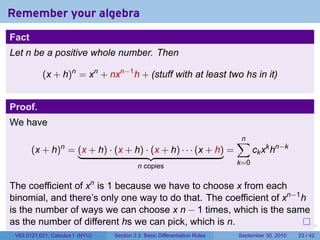 Remember your algebra
Fact
Let n be a positive whole number. Then

           (x + h)n = xn + nxn−1 h + (stuff with at least two hs in it)


Proof.
We have
                                                                                    ∑
                                                                                    n
       (x + h) = (x + h) · (x + h) · (x + h) · · · (x + h) =
                  n
                                                                                          ck xk hn−k
                                           n copies                                 k=0


The coefficient of xn is 1 because we have to choose x from each
binomial, and there’s only one way to do that. The coefficient of xn−1 h
is the number of ways we can choose x n − 1 times, which is the same
as the number of different hs we can pick, which is n.                      .   .     .      .      .    .

 V63.0121.021, Calculus I (NYU)   Section 2.3 Basic Differentiation Rules           September 30, 2010   23 / 42
 