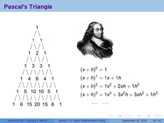 Pascal's Triangle


                            ..
                            1

                        1
                        .        1
                                 .

                    1
                    .       2
                            .        1
                                     .

                1
                .       3
                        .        3
                                 .       1
                                         .
                                                                       (x + h)0 = 1
            1
            .       4
                    .       6
                            .        4
                                     .       1
                                             .                         (x + h)1 = 1x + 1h
                                                                       (x + h)2 = 1x2 + 2xh + 1h2
        1
        .       5 1 1 5
                . .0 .0 .                        1
                                                 .
                                                                       (x + h)3 = 1x3 + 3x2 h + 3xh2 + 1h3

    1
    .       6 1 2 1 6
            . .5 .0 .5 .                             1
                                                     .                          ... ...

                                                                                               .   .     .      .      .    .

 V63.0121.021, Calculus I (NYU)                      Section 2.3 Basic Differentiation Rules           September 30, 2010   24 / 42
 
