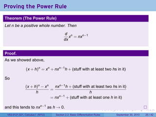 Proving the Power Rule
.
Theorem (The Power Rule)
Let n be a positive whole number. Then

                                            d n
                                               x = nxn−1
                                            dx


Proof.
As we showed above,

                  (x + h)n = xn + nxn−1 h + (stuff with at least two hs in it)

So
                  (x + h)n − xn   nxn−1 h + (stuff with at least two hs in it)
                                =
                        h                              h
                                = nxn−1 + (stuff with at least one h in it)

and this tends to nxn−1 as h → 0.
.                                                                              .   .     .      .      .    .

    V63.0121.021, Calculus I (NYU)   Section 2.3 Basic Differentiation Rules           September 30, 2010   25 / 42
 