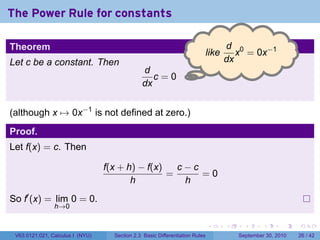 The Power Rule for constants

Theorem                                                                              d 0
                                                                              l
                                                                              .ike      x = 0x−1
Let c be a constant. Then                                                            dx
                                               d
                                                  c=0.
                                               dx


(although x → 0x−1 is not defined at zero.)
Proof.
Let f(x) = c. Then

                                  f(x + h) − f(x)   c−c
                                                  =     =0
                                         h           h
So f′ (x) = lim 0 = 0.
                h→0

                                                                              .      .     .      .      .    .

 V63.0121.021, Calculus I (NYU)     Section 2.3 Basic Differentiation Rules              September 30, 2010   26 / 42
 