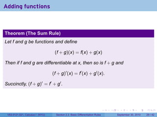 Adding functions



Theorem (The Sum Rule)
Let f and g be functions and define

                                   (f + g)(x) = f(x) + g(x)

Then if f and g are differentiable at x, then so is f + g and

                                  (f + g)′ (x) = f′ (x) + g′ (x).

Succinctly, (f + g)′ = f′ + g′ .




                                                                              .   .     .      .      .    .

 V63.0121.021, Calculus I (NYU)     Section 2.3 Basic Differentiation Rules           September 30, 2010   29 / 42
 