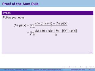 Proof of the Sum Rule

Proof.
Follow your nose:

                                    (f + g)(x + h) − (f + g)(x)
             (f + g)′ (x) = lim
                                  h→0            h
                                    f(x + h) + g(x + h) − [f(x) + g(x)]
                              = lim
                                h→0                  h




                                                                              .   .     .      .      .    .

 V63.0121.021, Calculus I (NYU)     Section 2.3 Basic Differentiation Rules           September 30, 2010   30 / 42
 