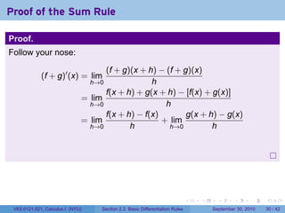 Proof of the Sum Rule

Proof.
Follow your nose:

                                    (f + g)(x + h) − (f + g)(x)
             (f + g)′ (x) = lim
                                  h→0            h
                                    f(x + h) + g(x + h) − [f(x) + g(x)]
                              = lim
                                h→0                  h
                                    f(x + h) − f(x)        g(x + h) − g(x)
                              = lim                 + lim
                                h→0        h          h→0         h




                                                                              .   .     .      .      .    .

 V63.0121.021, Calculus I (NYU)     Section 2.3 Basic Differentiation Rules           September 30, 2010   30 / 42
 