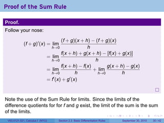 Proof of the Sum Rule

Proof.
Follow your nose:

                                      (f + g)(x + h) − (f + g)(x)
             (f + g)′ (x) = lim
                                  h→0              h
                                      f(x + h) + g(x + h) − [f(x) + g(x)]
                              = lim
                                h→0                    h
                                      f(x + h) − f(x)        g(x + h) − g(x)
                              = lim                   + lim
                                h→0           h         h→0         h
                              = f′ (x) + g′ (x)



Note the use of the Sum Rule for limits. Since the limits of the
difference quotients for for f and g exist, the limit of the sum is the sum
of the limits.
                                                                              .   .     .      .      .    .

 V63.0121.021, Calculus I (NYU)     Section 2.3 Basic Differentiation Rules           September 30, 2010   30 / 42
 