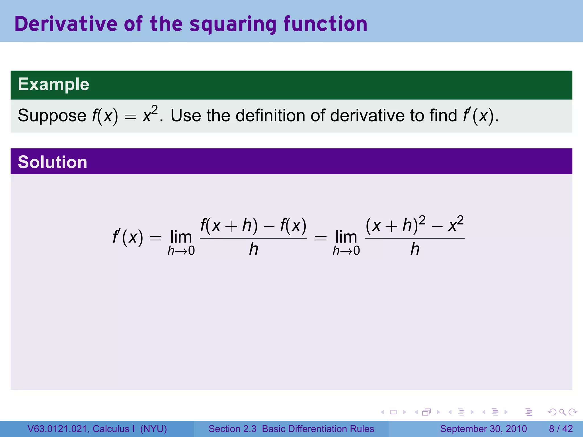 Derivative of the squaring function

Example
Suppose f(x) = x2 . Use the definition of derivative to find f′ (x).

Solution


                                      f(x + h) − f(x)       (x + h)2 − x2
                   f′ (x) = lim                       = lim
                                  h→0        h          h→0       h




                                                                                 .   .    .      .      .     .

 V63.0121.021, Calculus I (NYU)        Section 2.3 Basic Differentiation Rules           September 30, 2010       8 / 42
 