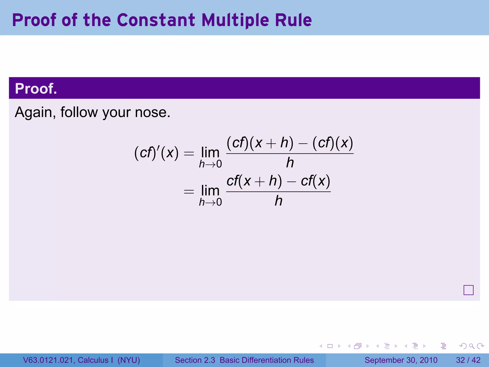 Proof of the Constant Multiple Rule


Proof.
Again, follow your nose.

                                            (cf)(x + h) − (cf)(x)
                             (cf)′ (x) = lim
                                        h→0           h
                                            cf(x + h) − cf(x)
                                      = lim
                                        h→0         h




                                                                              .   .     .      .      .    .

 V63.0121.021, Calculus I (NYU)     Section 2.3 Basic Differentiation Rules           September 30, 2010   32 / 42
 