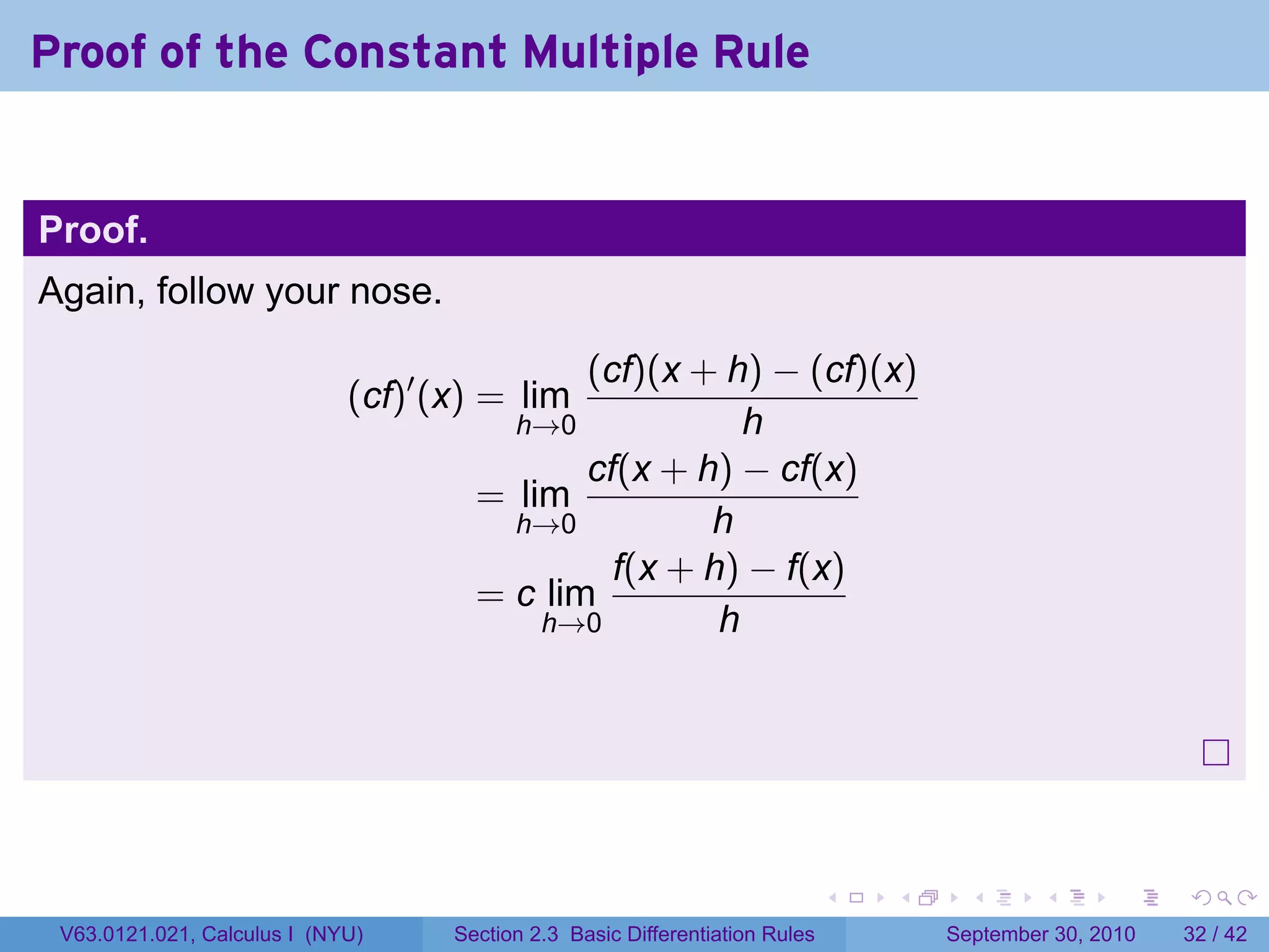 Proof of the Constant Multiple Rule


Proof.
Again, follow your nose.

                                             (cf)(x + h) − (cf)(x)
                             (cf)′ (x) = lim
                                        h→0             h
                                             cf(x + h) − cf(x)
                                      = lim
                                        h→0          h
                                               f(x + h) − f(x)
                                      = c lim
                                          h→0         h




                                                                              .   .     .      .      .    .

 V63.0121.021, Calculus I (NYU)     Section 2.3 Basic Differentiation Rules           September 30, 2010   32 / 42
 