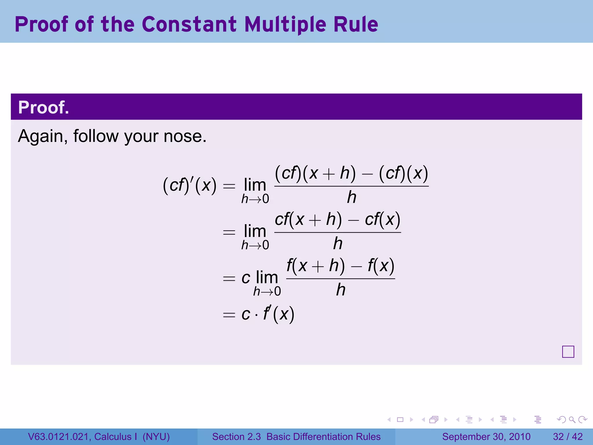 Proof of the Constant Multiple Rule


Proof.
Again, follow your nose.

                                               (cf)(x + h) − (cf)(x)
                             (cf)′ (x) = lim
                                        h→0               h
                                               cf(x + h) − cf(x)
                                      = lim
                                        h→0            h
                                                 f(x + h) − f(x)
                                      = c lim
                                          h→0           h
                                      = c · f′ (x)




                                                                              .   .     .      .      .    .

 V63.0121.021, Calculus I (NYU)     Section 2.3 Basic Differentiation Rules           September 30, 2010   32 / 42
 