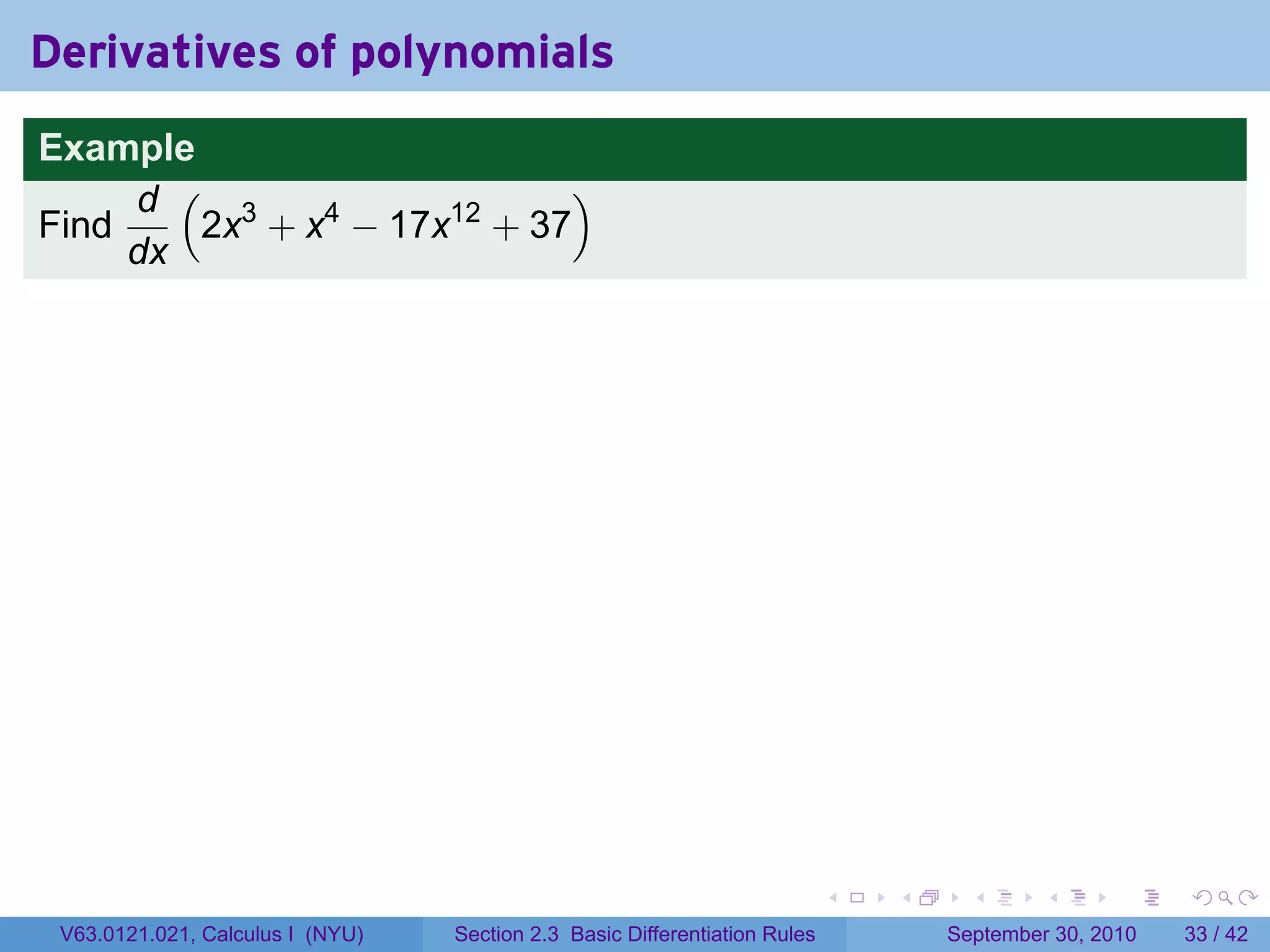 Derivatives of polynomials
Example
     d ( 3                  )
Find    2x + x4 − 17x12 + 37
     dx




                                                                            .   .     .      .      .    .

 V63.0121.021, Calculus I (NYU)   Section 2.3 Basic Differentiation Rules           September 30, 2010   33 / 42
 