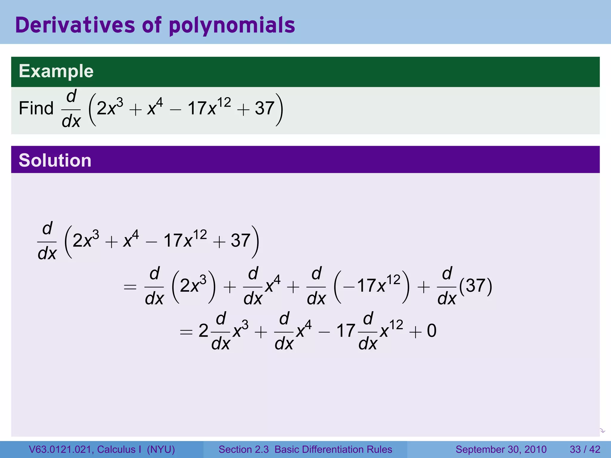 Derivatives of polynomials
Example
     d ( 3                  )
Find    2x + x4 − 17x12 + 37
     dx

Solution


  d ( 3                  )
     2x + x4 − 17x12 + 37
  dx
             d ( 3)      d    d (      ) d
          =      2x + x4 +       −17x12 + (37)
             dx         dx    dx         dx
                     d 3   d 4     d 12
                 = 2 x + x − 17 x + 0
                     dx    dx     dx



                                                                            .   .     .      .      .    .

 V63.0121.021, Calculus I (NYU)   Section 2.3 Basic Differentiation Rules           September 30, 2010   33 / 42
 