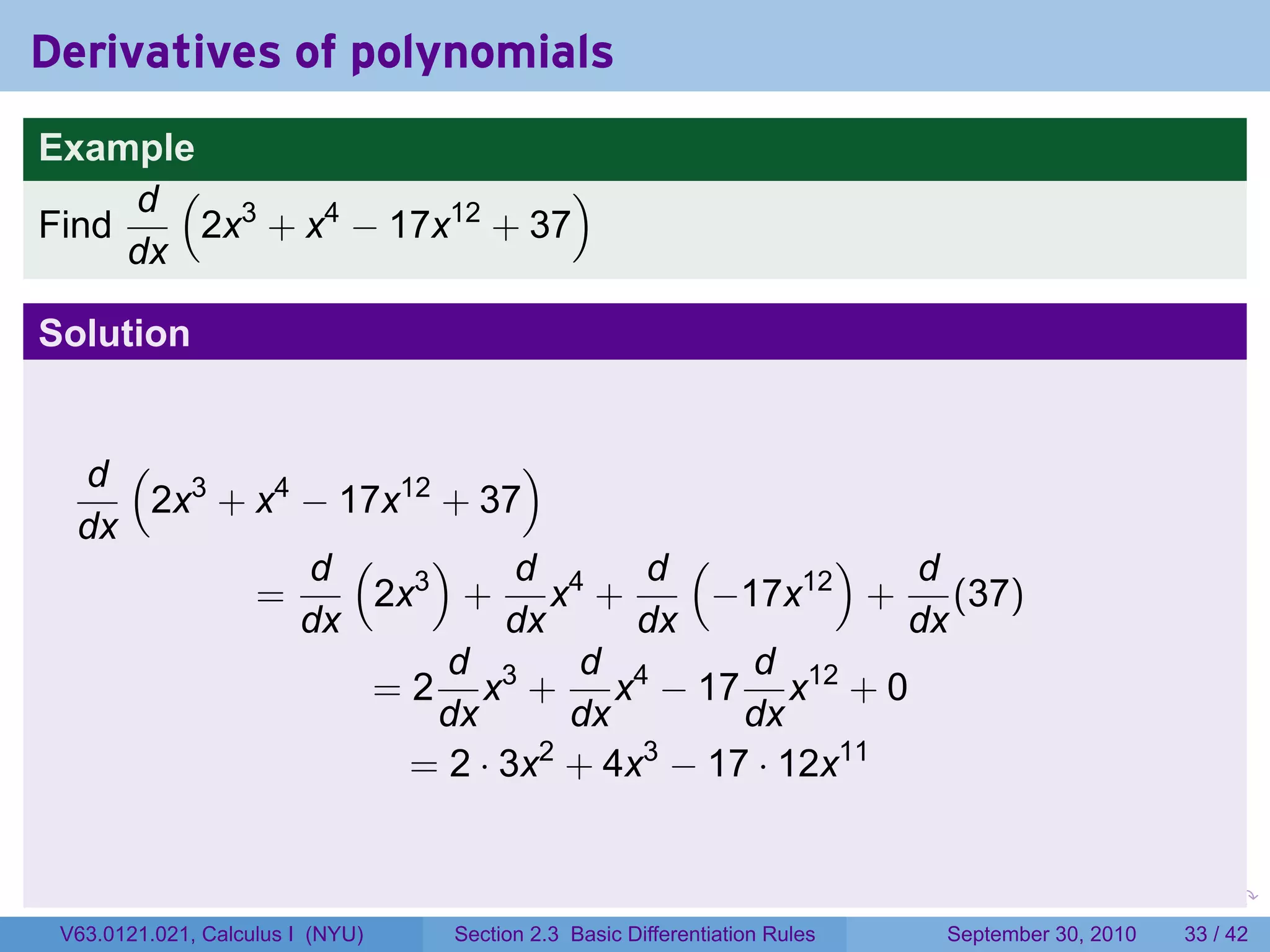 Derivatives of polynomials
Example
     d ( 3                  )
Find    2x + x4 − 17x12 + 37
     dx

Solution


  d ( 3                   )
     2x + x4 − 17x12 + 37
  dx
             d ( 3)       d      d (       )  d
          =      2x + x4 +          −17x12 + (37)
             dx          dx      dx           dx
                     d 3      d 4     d 12
                 = 2 x + x − 17 x + 0
                     dx       dx     dx
                   = 2 · 3x + 4x − 17 · 12x11
                            2    3




                                                                            .   .     .      .      .    .

 V63.0121.021, Calculus I (NYU)   Section 2.3 Basic Differentiation Rules           September 30, 2010   33 / 42
 