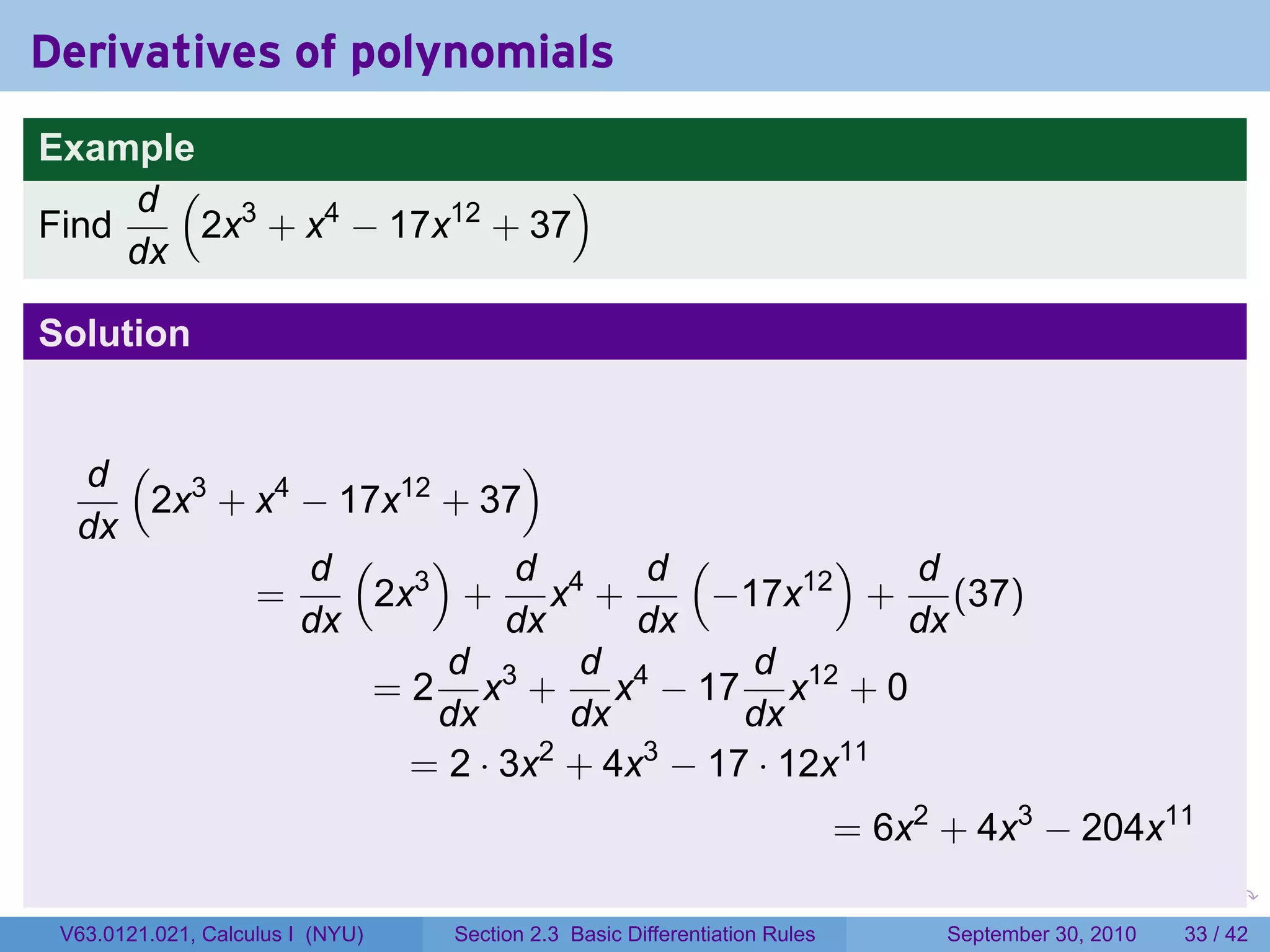 Derivatives of polynomials
Example
     d ( 3                  )
Find    2x + x4 − 17x12 + 37
     dx

Solution


  d ( 3                   )
     2x + x4 − 17x12 + 37
  dx
             d ( 3)       d      d (       )  d
          =      2x + x4 +          −17x12 + (37)
             dx          dx      dx           dx
                     d 3      d 4     d 12
                 = 2 x + x − 17 x + 0
                     dx       dx     dx
                   = 2 · 3x + 4x − 17 · 12x11
                            2    3

                                                                                = 6x2 + 4x3 − 204x11
                                                                            .      .     .      .      .    .

 V63.0121.021, Calculus I (NYU)   Section 2.3 Basic Differentiation Rules              September 30, 2010   33 / 42
 