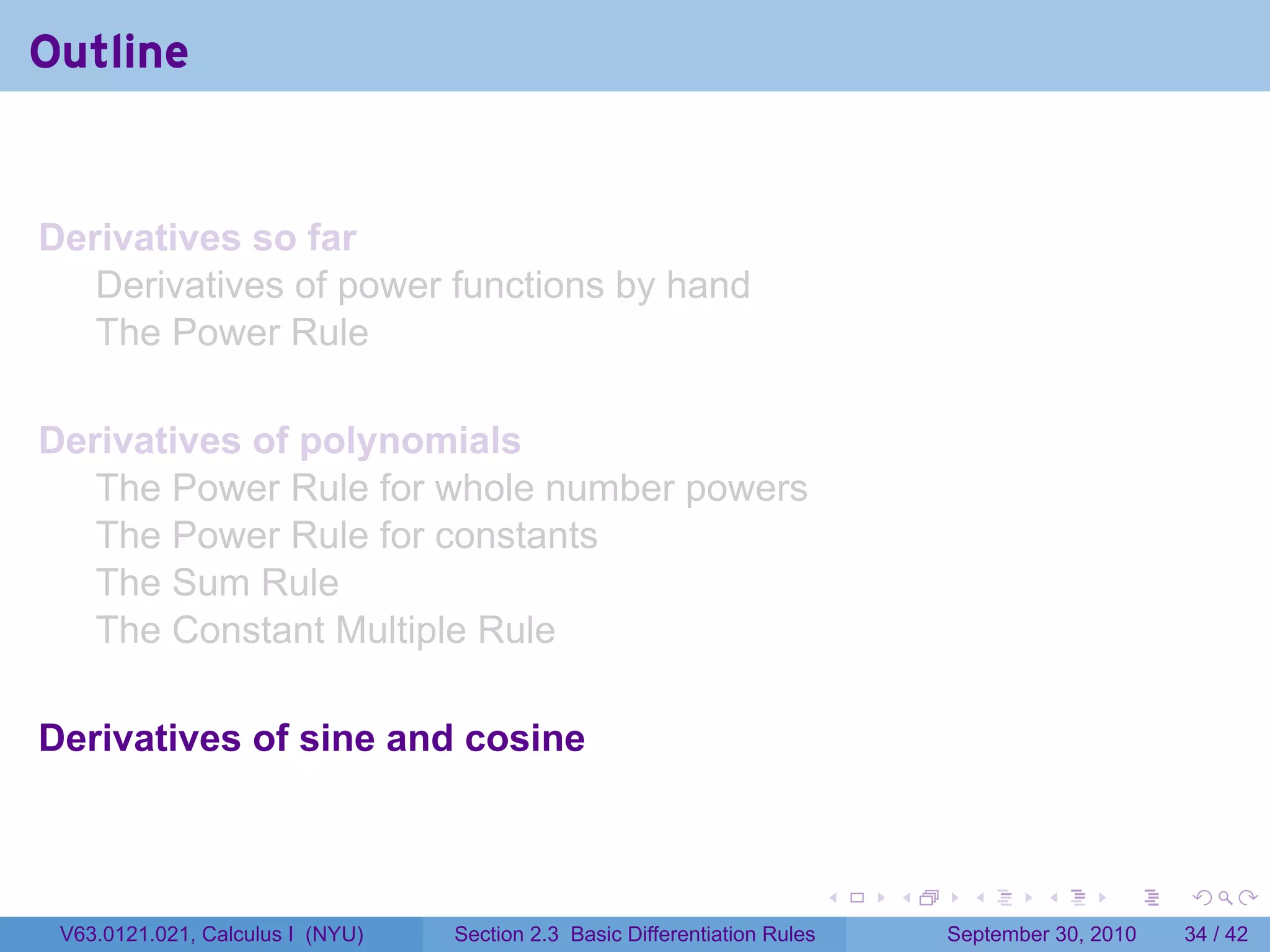 Outline


Derivatives so far
   Derivatives of power functions by hand
   The Power Rule

Derivatives of polynomials
   The Power Rule for whole number powers
   The Power Rule for constants
   The Sum Rule
   The Constant Multiple Rule

Derivatives of sine and cosine



                                                                            .   .     .      .      .    .

 V63.0121.021, Calculus I (NYU)   Section 2.3 Basic Differentiation Rules           September 30, 2010   34 / 42
 