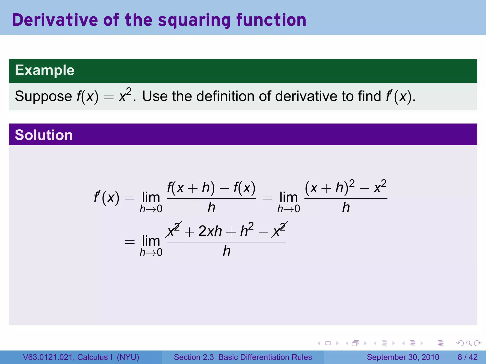 Derivative of the squaring function

Example
Suppose f(x) = x2 . Use the definition of derivative to find f′ (x).

Solution


                                      f(x + h) − f(x)       (x + h)2 − x2
                   f′ (x) = lim                       = lim
                                  h→0        h          h→0       h
                                                   2   
                                          + 2xh + h −  
                                        x2            x2
                           = lim
                                  h→0                 h




                                                                                   .   .    .      .      .     .

 V63.0121.021, Calculus I (NYU)          Section 2.3 Basic Differentiation Rules           September 30, 2010       8 / 42
 