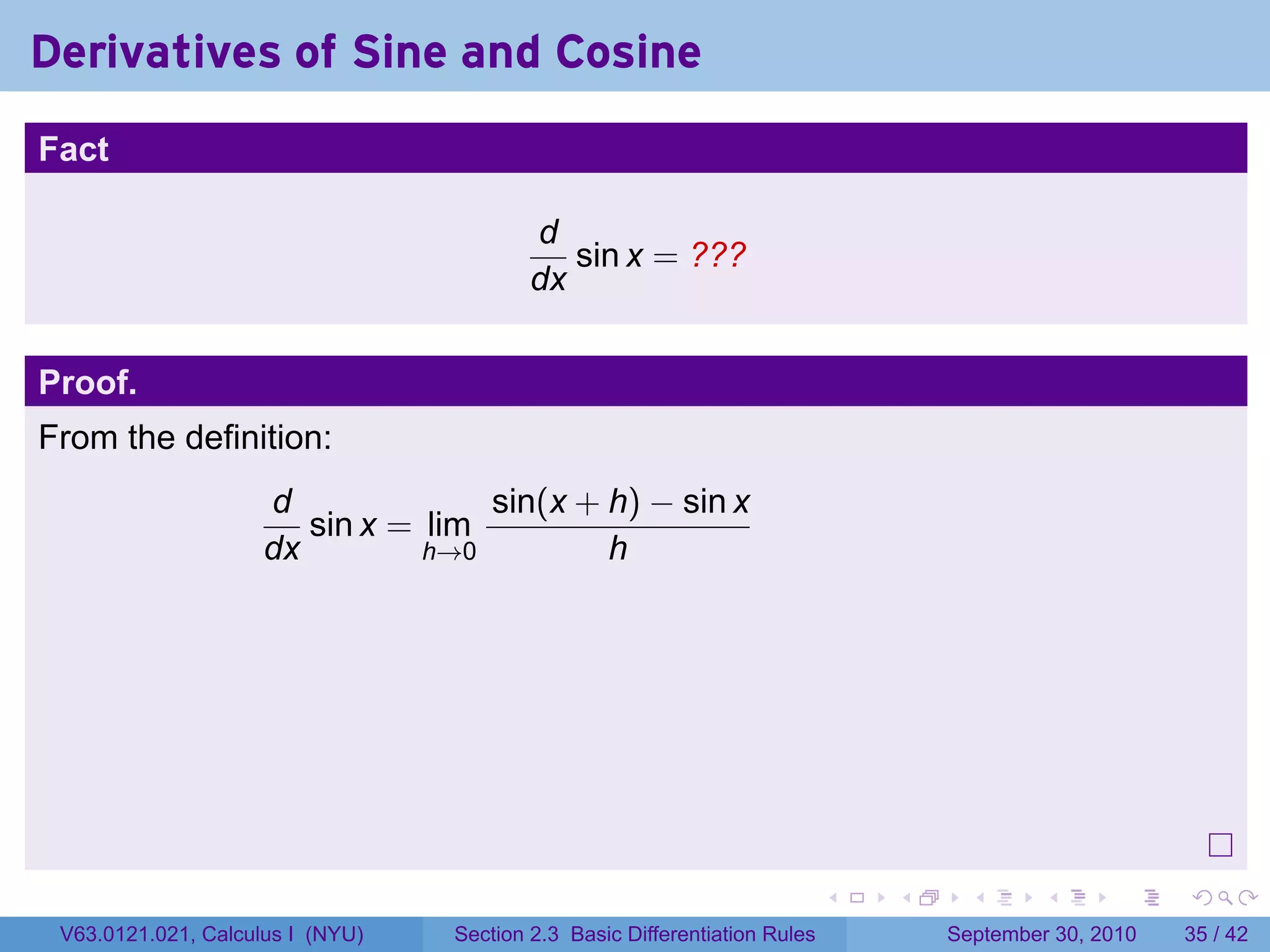 Derivatives of Sine and Cosine
.
Fact

                                             d
                                                sin x = ???
                                             dx


Proof.
From the definition:
                        d              sin(x + h) − sin x
                           sin x = lim
                        dx         h→0         h




.
                                                                               .   .     .      .      .    .

    V63.0121.021, Calculus I (NYU)   Section 2.3 Basic Differentiation Rules           September 30, 2010   35 / 42
 