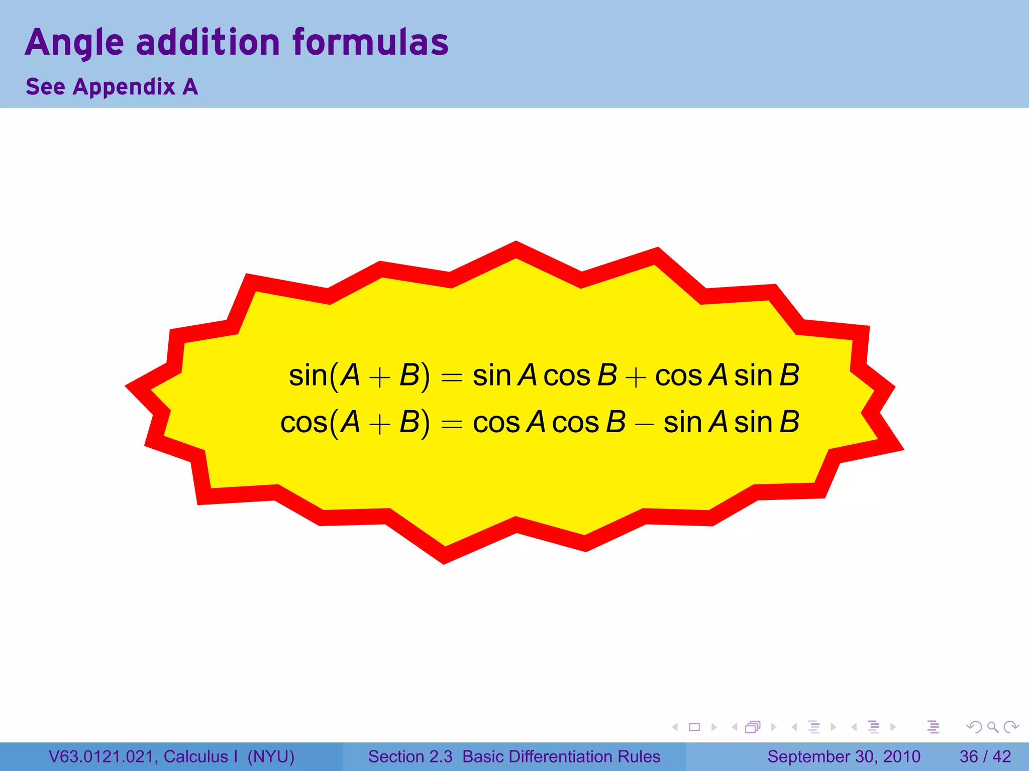 Angle addition formulas
See Appendix A




                            .
                              sin(A + B) = sin A cos B + cos A sin B
                                               .
                             cos(A + B) = cos A cos B − sin A sin B




                                                                             .   .     .      .      .    .

 V63.0121.021, Calculus I (NYU)    Section 2.3 Basic Differentiation Rules           September 30, 2010   36 / 42
 
