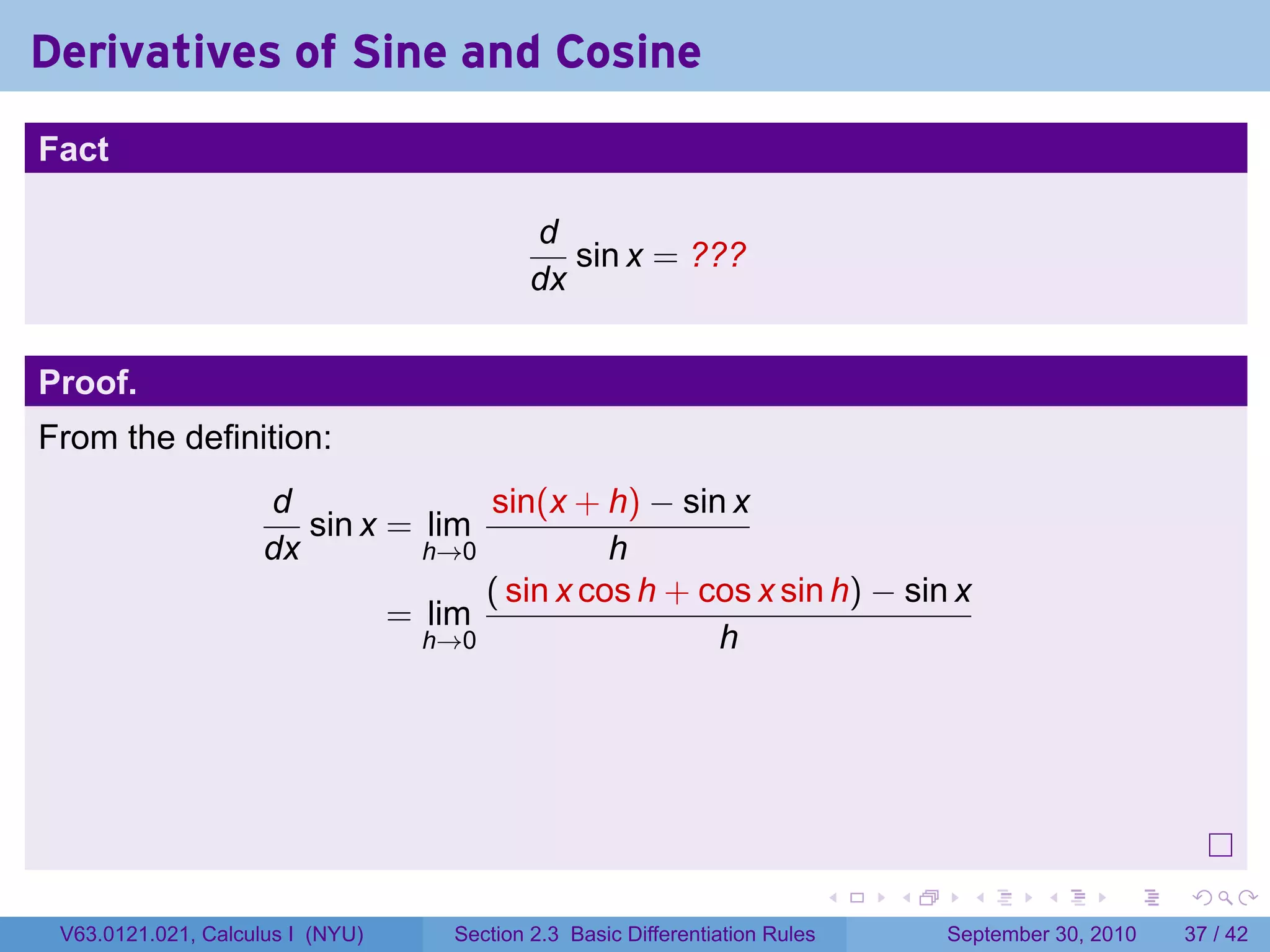Derivatives of Sine and Cosine
.
Fact

                                             d
                                                sin x = ???
                                             dx


Proof.
From the definition:
                        d              sin(x + h) − sin x
                           sin x = lim
                        dx         h→0           h
                                       ( sin x cos h + cos x sin h) − sin x
                                 = lim
                                   h→0                  h




.
                                                                               .   .     .      .      .    .

    V63.0121.021, Calculus I (NYU)   Section 2.3 Basic Differentiation Rules           September 30, 2010   37 / 42
 