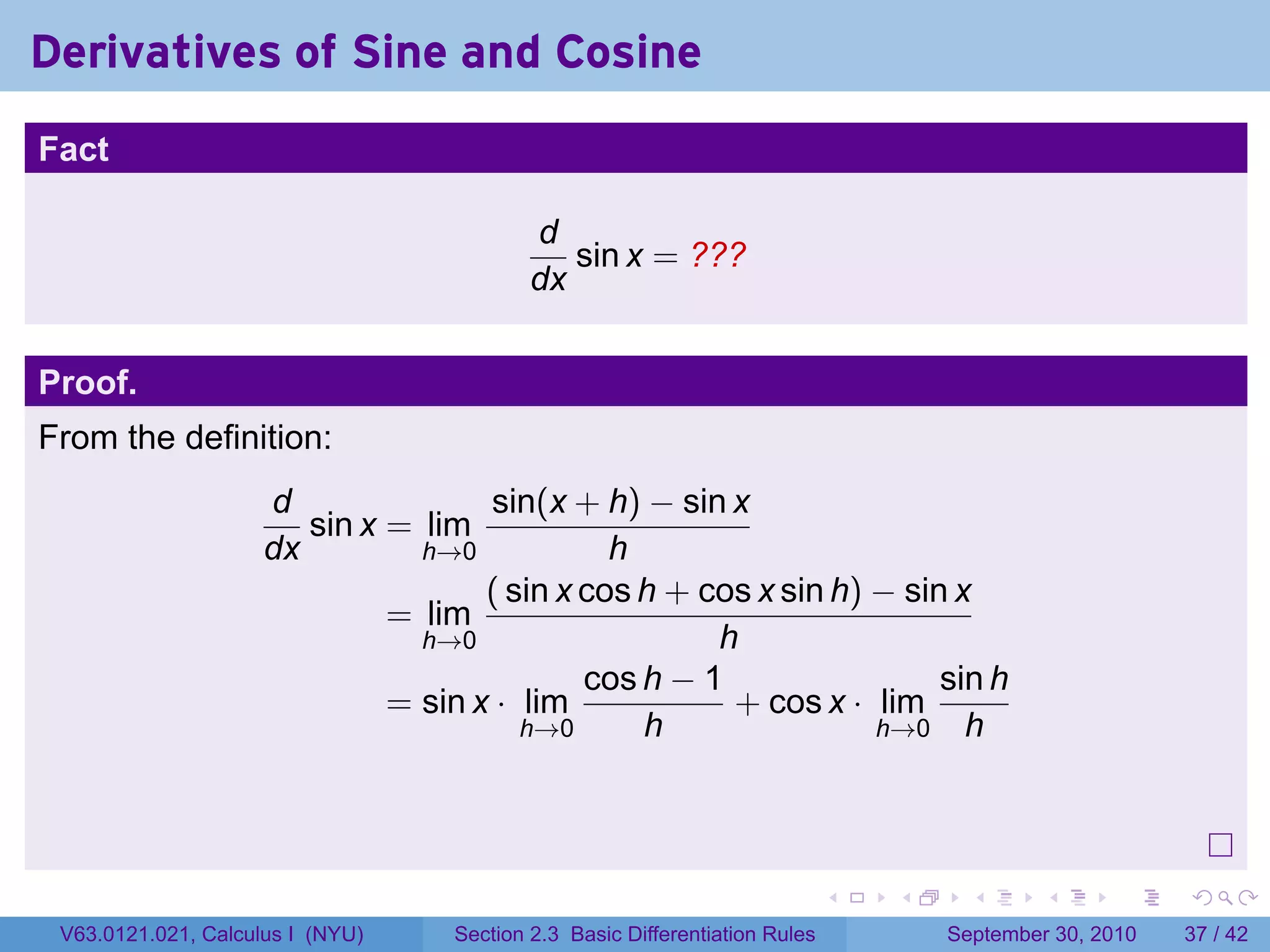 Derivatives of Sine and Cosine
.
Fact

                                              d
                                                 sin x = ???
                                              dx


Proof.
From the definition:
                        d               sin(x + h) − sin x
                           sin x = lim
                        dx         h→0            h
                                        ( sin x cos h + cos x sin h) − sin x
                                 = lim
                                   h→0                   h
                                                cos h − 1                 sin h
                                 = sin x · lim            + cos x · lim
                                           h→0      h                h→0 h




.
                                                                                .   .     .      .      .    .

    V63.0121.021, Calculus I (NYU)    Section 2.3 Basic Differentiation Rules           September 30, 2010   37 / 42
 