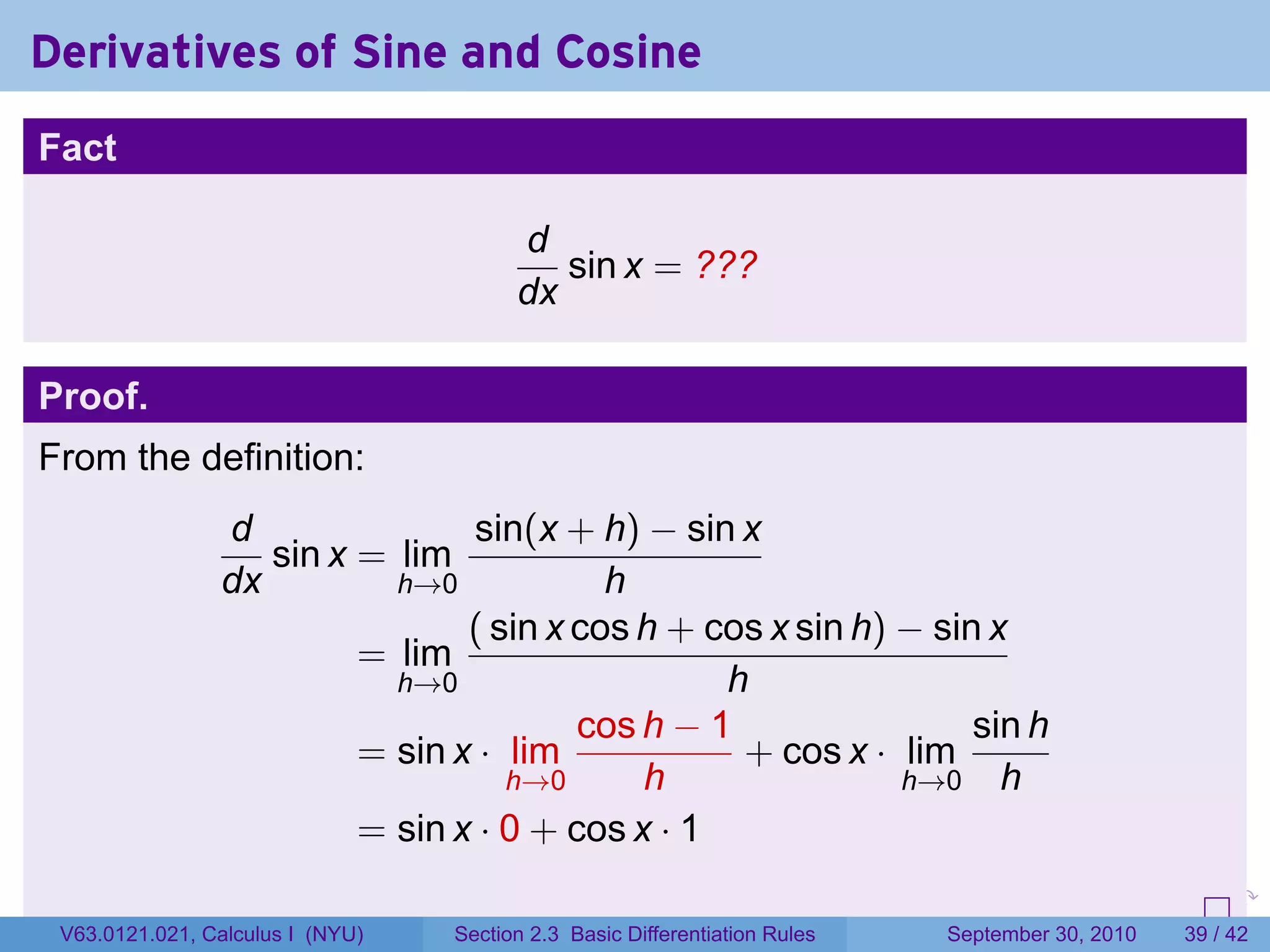 Derivatives of Sine and Cosine
Fact

                                        d
                                           sin x = ???
                                        dx

Proof.
From the definition:
                d               sin(x + h) − sin x
                   sin x = lim
                dx         h→0            h
                                ( sin x cos h + cos x sin h) − sin x
                         = lim
                           h→0                   h
                                        cos h − 1                 sin h
                         = sin x · lim            + cos x · lim
                                   h→0      h                h→0 h
                         = sin x · 0 + cos x · 1
                                                                            .   .     .      .      .    .

 V63.0121.021, Calculus I (NYU)   Section 2.3 Basic Differentiation Rules           September 30, 2010   39 / 42
 