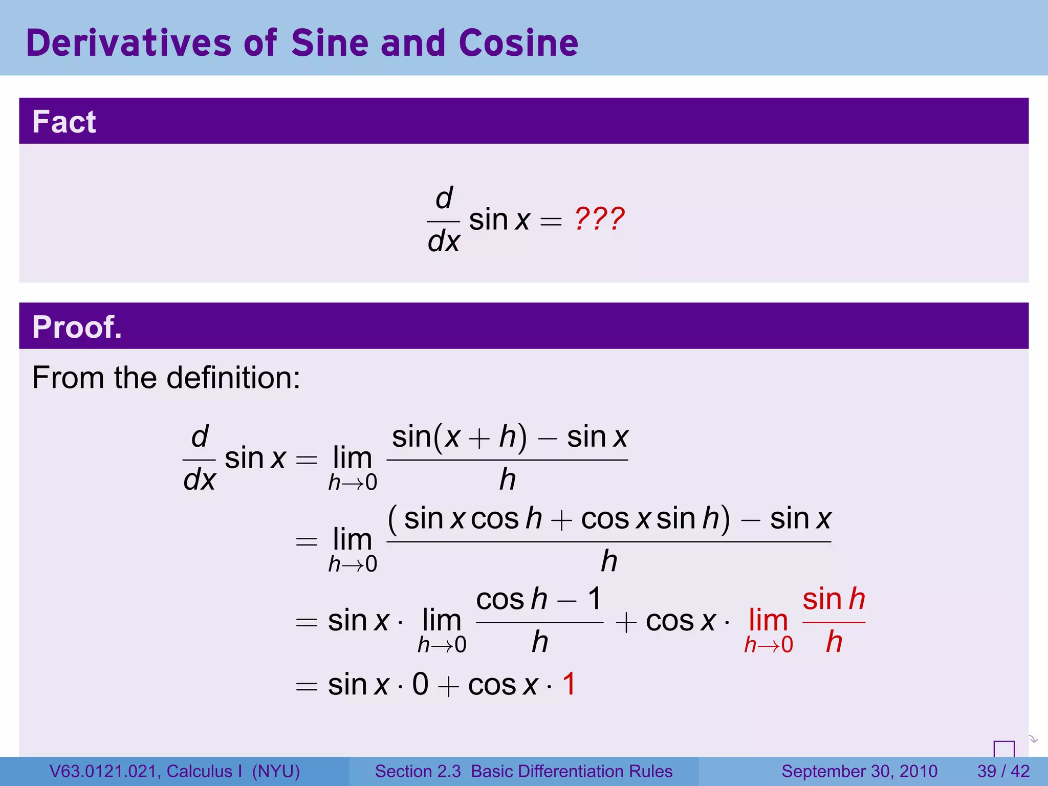 Derivatives of Sine and Cosine
Fact

                                        d
                                           sin x = ???
                                        dx

Proof.
From the definition:
                d               sin(x + h) − sin x
                   sin x = lim
                dx         h→0            h
                                ( sin x cos h + cos x sin h) − sin x
                         = lim
                           h→0                   h
                                        cos h − 1                 sin h
                         = sin x · lim            + cos x · lim
                                   h→0      h                h→0 h
                         = sin x · 0 + cos x · 1
                                                                            .   .     .      .      .    .

 V63.0121.021, Calculus I (NYU)   Section 2.3 Basic Differentiation Rules           September 30, 2010   39 / 42
 