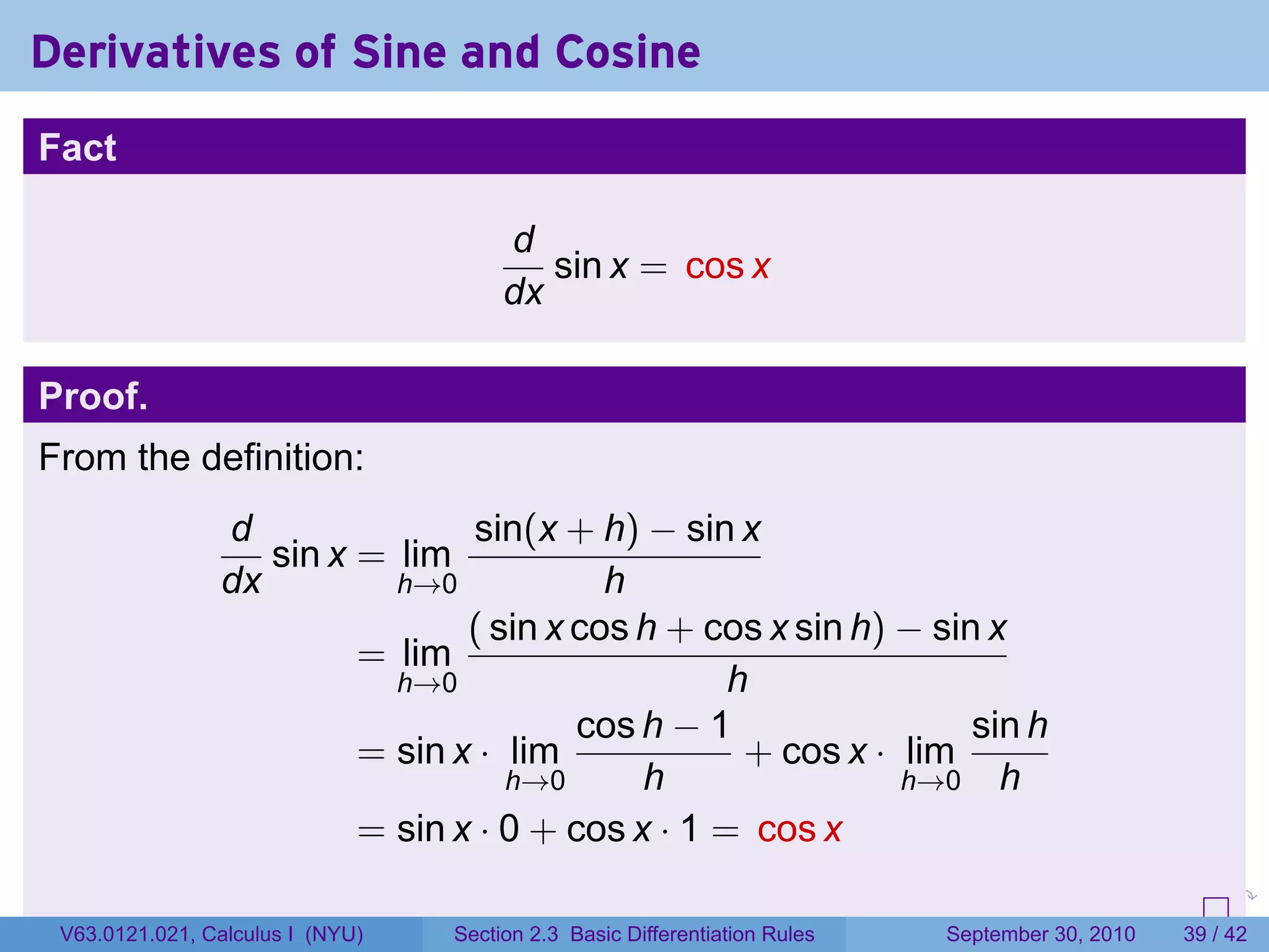 Derivatives of Sine and Cosine
Fact

                                       d
                                          sin x = cos x
                                       dx

Proof.
From the definition:
                d               sin(x + h) − sin x
                   sin x = lim
                dx         h→0            h
                                ( sin x cos h + cos x sin h) − sin x
                         = lim
                           h→0                    h
                                        cos h − 1                 sin h
                         = sin x · lim             + cos x · lim
                                   h→0      h                h→0 h
                         = sin x · 0 + cos x · 1 = cos x
                                                                            .   .     .      .      .    .

 V63.0121.021, Calculus I (NYU)   Section 2.3 Basic Differentiation Rules           September 30, 2010   39 / 42
 