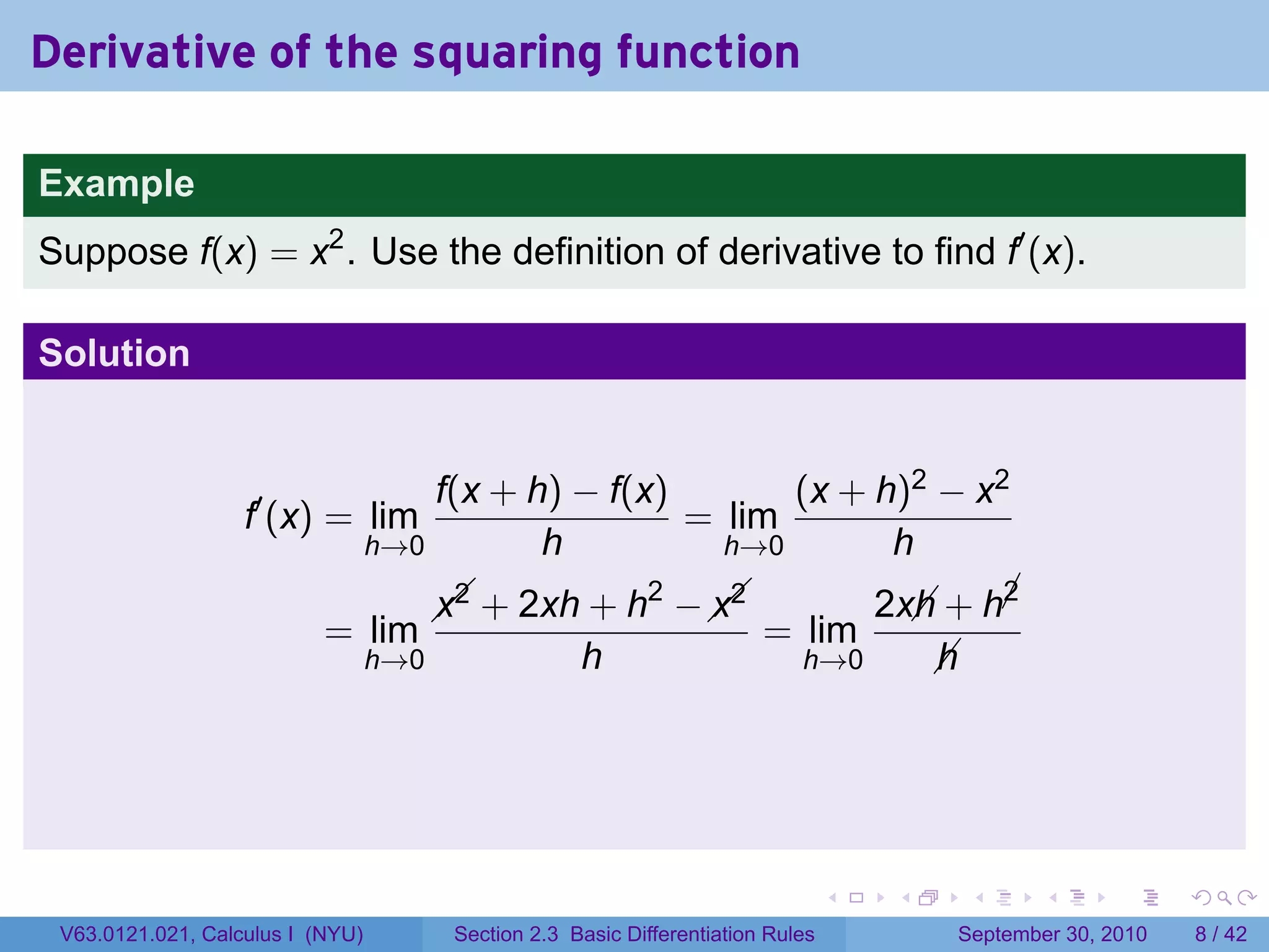 Derivative of the squaring function

Example
Suppose f(x) = x2 . Use the definition of derivative to find f′ (x).

Solution


                                      f(x + h) − f(x)       (x + h)2 − x2
                   f′ (x) = lim                       = lim
                                  h→0        h          h→0       h
                                                   2   
                                          + 2xh + h −  
                                        x2            x2                          2x + h¡
                                                                                    h    2
                           = lim                                          = lim
                                  h→0                 h                       h→0    h




                                                                                   .   .    .      .      .     .

 V63.0121.021, Calculus I (NYU)          Section 2.3 Basic Differentiation Rules           September 30, 2010       8 / 42
 