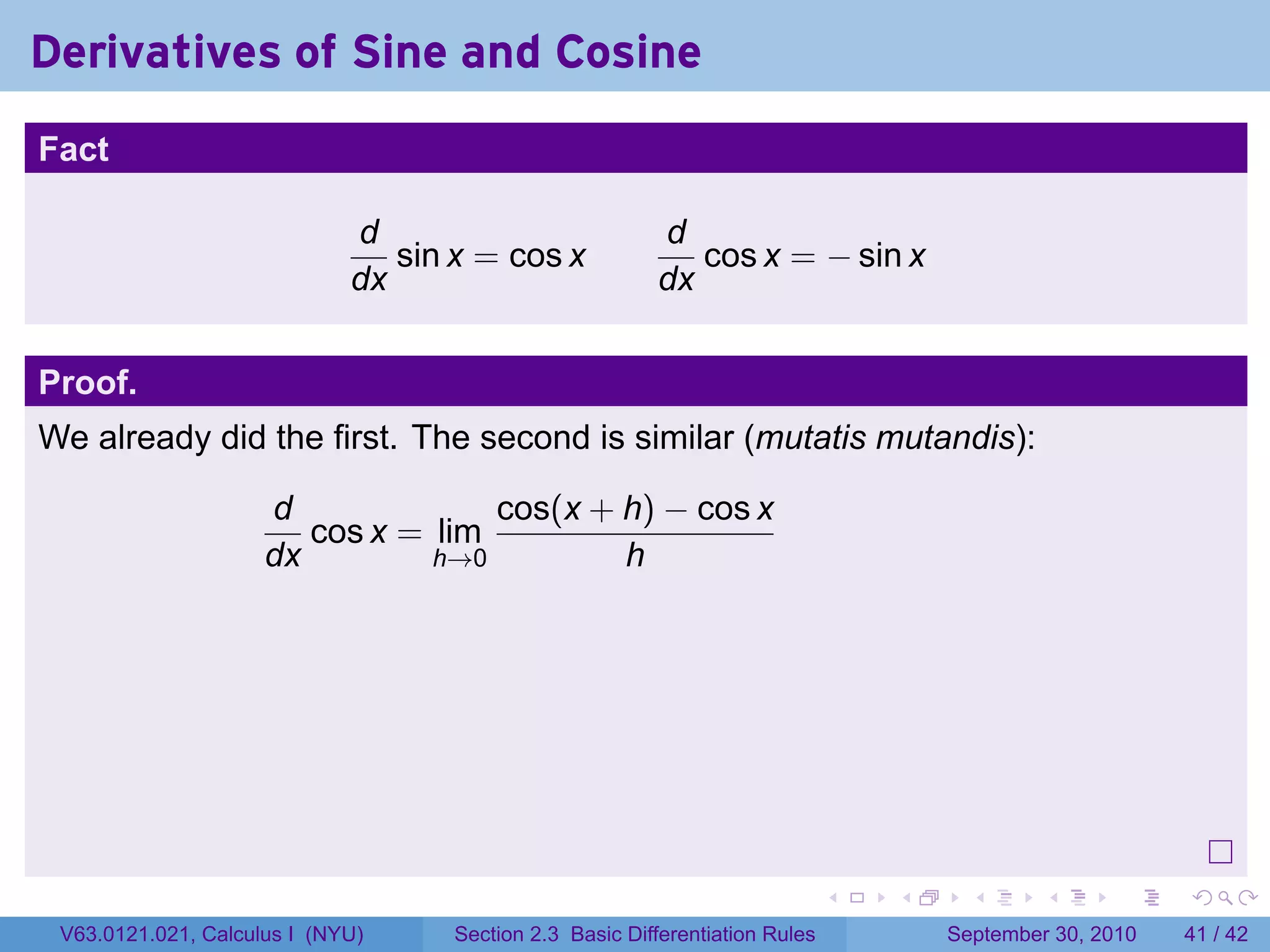 Derivatives of Sine and Cosine
.
Fact

                                d                           d
                                   sin x = cos x               cos x = − sin x
                                dx                          dx


Proof.
We already did the first. The second is similar (mutatis mutandis):

                        d              cos(x + h) − cos x
                           cos x = lim
                        dx         h→0         h




.
                                                                                 .   .     .      .      .    .

    V63.0121.021, Calculus I (NYU)     Section 2.3 Basic Differentiation Rules           September 30, 2010   41 / 42
 