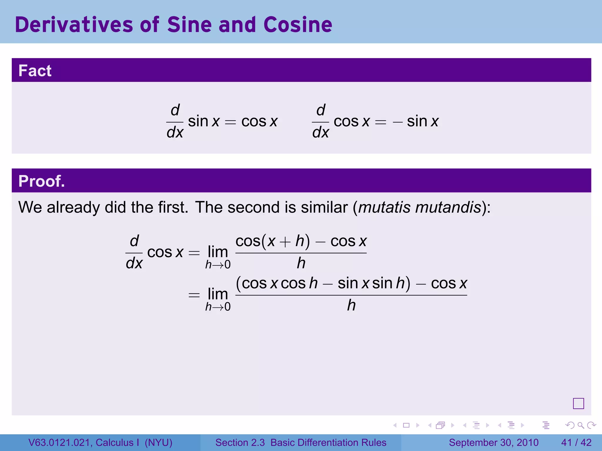 Derivatives of Sine and Cosine
.
Fact

                                d                           d
                                   sin x = cos x               cos x = − sin x
                                dx                          dx


Proof.
We already did the first. The second is similar (mutatis mutandis):

                        d              cos(x + h) − cos x
                           cos x = lim
                        dx         h→0          h
                                       (cos x cos h − sin x sin h) − cos x
                                 = lim
                                   h→0                 h




.
                                                                                 .   .     .      .      .    .

    V63.0121.021, Calculus I (NYU)     Section 2.3 Basic Differentiation Rules           September 30, 2010   41 / 42
 