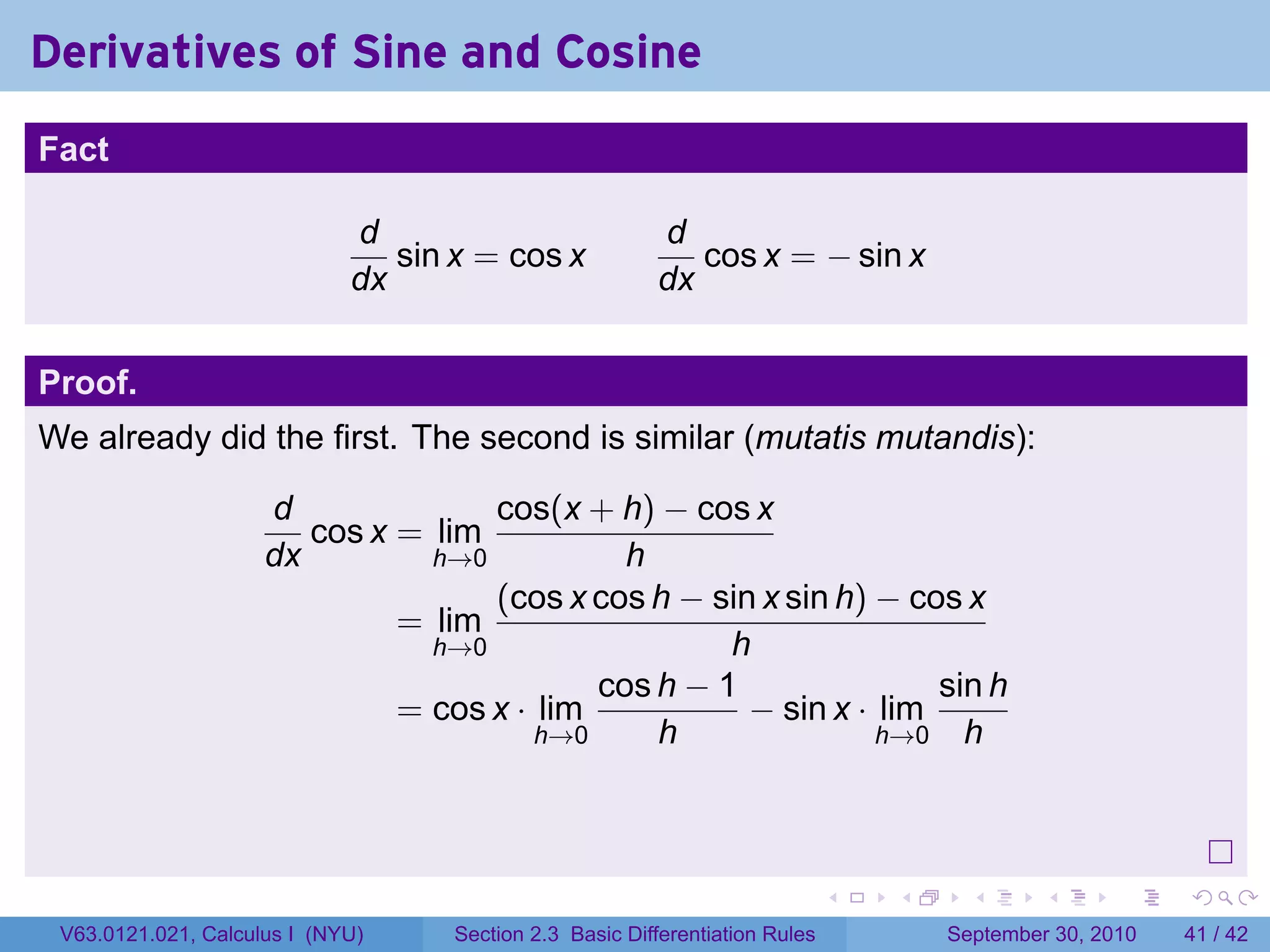 Derivatives of Sine and Cosine
.
Fact

                                d                           d
                                   sin x = cos x               cos x = − sin x
                                dx                          dx


Proof.
We already did the first. The second is similar (mutatis mutandis):

                        d              cos(x + h) − cos x
                           cos x = lim
                        dx         h→0           h
                                       (cos x cos h − sin x sin h) − cos x
                                 = lim
                                   h→0                  h
                                               cos h − 1               sin h
                                 = cos x · lim           − sin x · lim
                                           h→0     h               h→0 h




.
                                                                                 .   .     .      .      .    .

    V63.0121.021, Calculus I (NYU)     Section 2.3 Basic Differentiation Rules           September 30, 2010   41 / 42
 