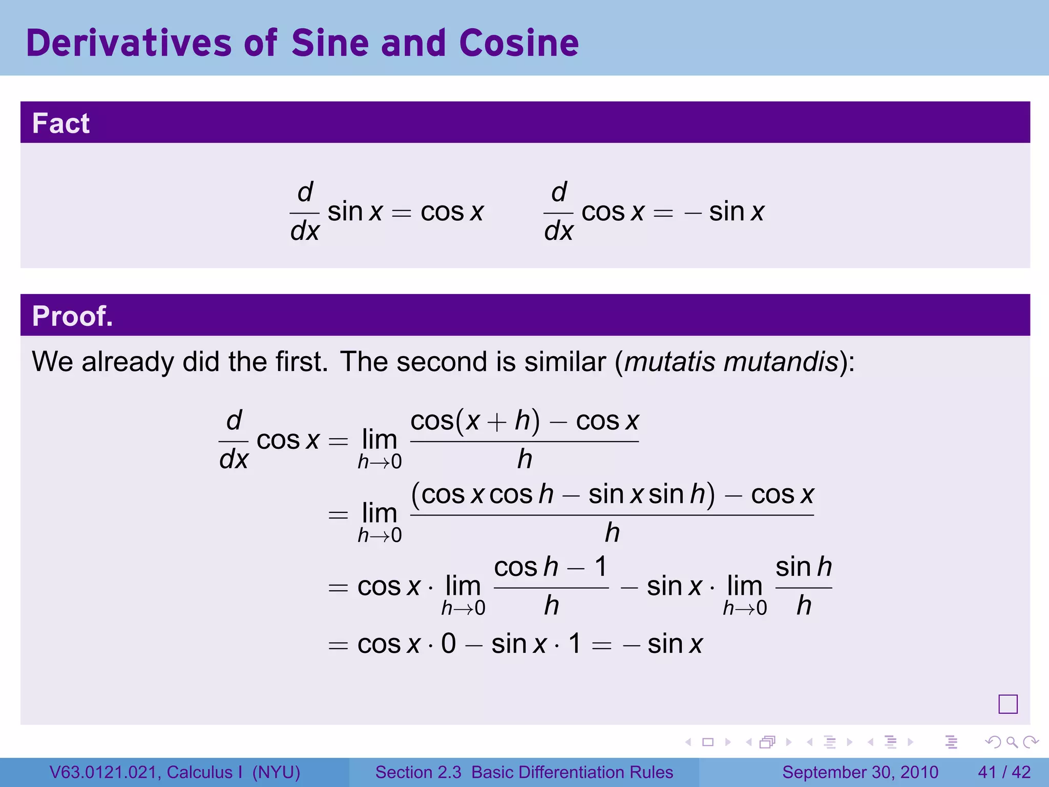 Derivatives of Sine and Cosine
.
Fact

                                d                           d
                                   sin x = cos x               cos x = − sin x
                                dx                          dx


Proof.
We already did the first. The second is similar (mutatis mutandis):

                        d              cos(x + h) − cos x
                           cos x = lim
                        dx         h→0           h
                                       (cos x cos h − sin x sin h) − cos x
                                 = lim
                                   h→0                    h
                                               cos h − 1                 sin h
                                 = cos x · lim             − sin x · lim
                                           h→0      h                h→0 h
                                 = cos x · 0 − sin x · 1 = − sin x

.
                                                                                 .   .     .      .      .    .

    V63.0121.021, Calculus I (NYU)     Section 2.3 Basic Differentiation Rules           September 30, 2010   41 / 42
 