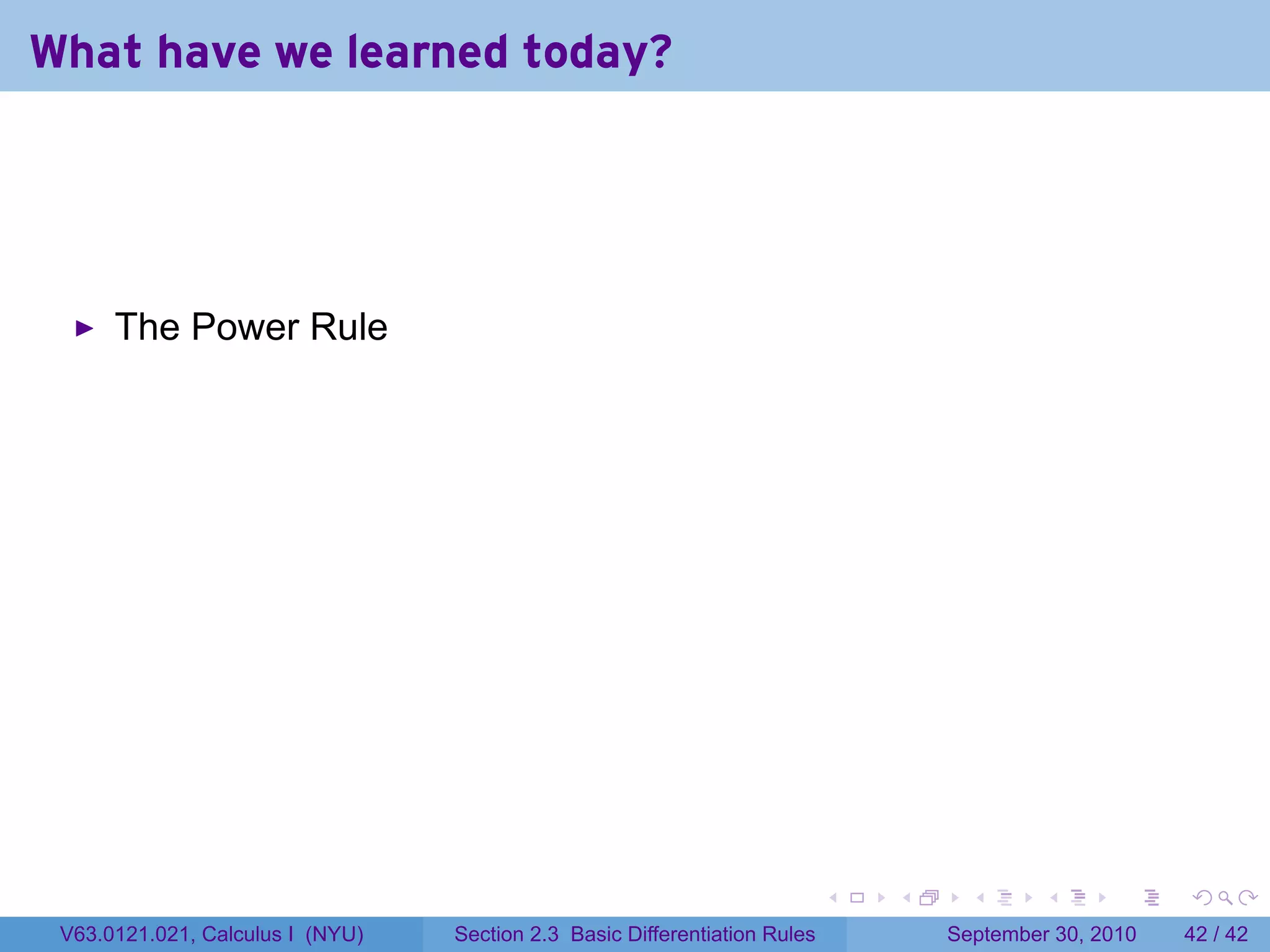 What have we learned today?




      The Power Rule




                                                                            .   .     .      .      .    .

 V63.0121.021, Calculus I (NYU)   Section 2.3 Basic Differentiation Rules           September 30, 2010   42 / 42
 